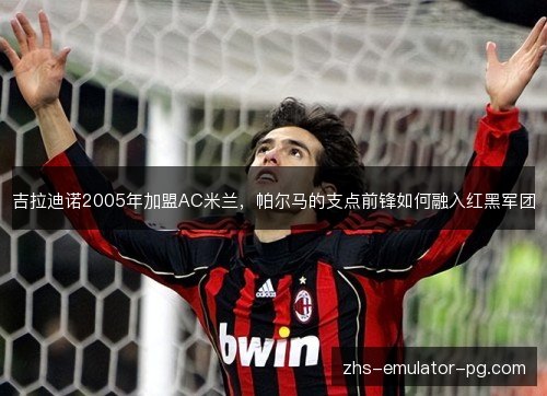 吉拉迪诺2005年加盟AC米兰，帕尔马的支点前锋如何融入红黑军团