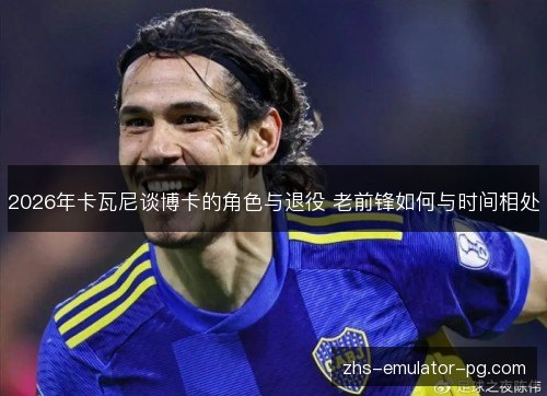 2026年卡瓦尼谈博卡的角色与退役 老前锋如何与时间相处